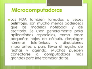 20



  Microcomputadoras
 Las  PDA también llamadas a veces
 palmtops, son mucho menos poderosas
 que los modelos notebook y de
 escritorio. Se usan generalmente para
 aplicaciones especiales, como crear
 pequeñas hojas de cálculo, desplegar
 números      telefónicos y   direcciones
 importantes, o para llevar el registro de
 fechas y agenda. Muchas pueden
 conectarse      a    computadoras     más
 grandes para intercambiar datos.
 