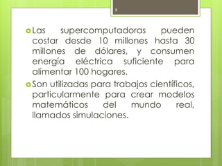 9




 Las    supercomputadoras        pueden
  costar desde 10 millones hasta 30
  millones de dólares, y consumen
  energía eléctrica suficiente para
  alimentar 100 hogares.
 Son utilizadas para trabajos científicos,
  particularmente para crear modelos
  matemáticos      del    mundo       real,
  llamados simulaciones.
 