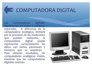 COMPUTADORA DIGITAL
Las computadoras digitales
representan los datos o unidades
separadas. A diferencia de la
computadora ...