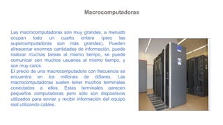 Macrocomputadoras
Las macrocomputadoras son muy grandes, a menudo
ocupan todo un cuarto entero (pero las
supercomputadoras...