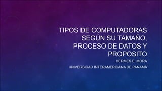 TIPOS DE COMPUTADORAS
SEGÚN SU TAMAÑO,
PROCESO DE DATOS Y
PROPOSITO
HERMES E. MORA
UNIVERSIDAD INTERAMERICANA DE PANAMÁ
 