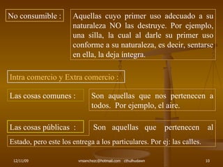 No consumible : Aquellas cuyo primer uso adecuado a su naturaleza NO las destruye. Por ejemplo, una silla, la cual al darle su primer uso conforme a su naturaleza, es decir, sentarse en ella, la deja íntegra. Intra comercio y Extra comercio : Las cosas comunes : Son aquellas que nos pertenecen a todos.  Por ejemplo, el aire. Las cosas públicas  : Son  aquellas  que  pertenecen  al  Estado, pero este los entrega a los particulares. Por ej: las calles. 