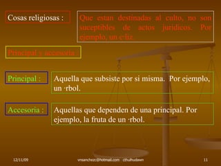 Cosas religiosas : Que estan destinadas al culto, no son suceptibles de actos juridicos. Por ejemplo, un cáliz. Principal y accesoria : Principal : Aquella que subsiste por si misma.  Por ejemplo, un árbol. Accesoria : Aquellas que dependen de una principal. Por ejemplo, la fruta de un árbol. 