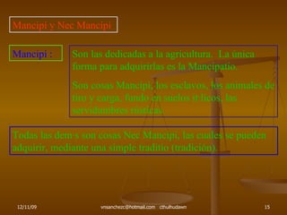 Mancipi y Nec Mancipi Mancipi : Son las dedicadas a la agricultura.  La única forma para adquirirlas es la Mancipatio. Son cosas Mancipi, los esclavos, los animales de tiro y carga, fundo en suelos itálicos, las servidumbres rústicas. Todas las demás son cosas Nec Mancipi, las cuales se pueden adquirir, mediante una simple traditio (tradición). 