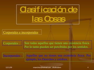 Clasificación de las Cosas Corporales e incorporales Corporales : Son todas aquellas que tienen una existencia física.  Por lo tanto pueden ser percibidas por los sentidos. Incorporales : Aquellas que no tienen una existencia física. Por ejemplo, los Derechos y créditos. 