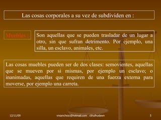 Las cosas corporales a su vez de subdividen en : Muebles : Son aquellas que se pueden trasladar de un lugar a otro, sin que sufran detrimento. Por ejemplo, una silla, un esclavo, animales, etc. Las cosas muebles pueden ser de dos clases: semovientes, aquellas que se mueven por si mismas, por ejemplo un esclavo; o inanimadas, aquellas que requiren de una fuerza externa para moverse, por ejemplo una carreta. 