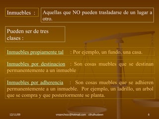 Inmuebles  : Aquellas que NO pueden trasladarse de un lugar a otro. Pueden ser de tres clases : Inmuebles propiamente tal   : Por ejemplo, un fundo, una casa. Inmuebles por destinacion   : Son cosas muebles que se destinan permanentemente a un inmueble Inmuebles por adherencia   :  Son cosas muebles que se adhieren permanentemente a un inmueble.  Por ejemplo, un ladrillo, un arbol que se compra y que posteriormente se planta. 