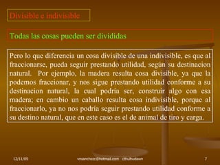 Divisible e indivisible Todas las cosas pueden ser divididas Pero lo que diferencia un cosa divisible de una indivisible, es que al fraccionarse, pueda seguir prestando utilidad, según su destinacion natural.  Por ejemplo, la madera resulta cosa divisible, ya que la podemos fraccionar, y nos sigue prestando utilidad conforme a su destinacion natural, la cual podría ser, construir algo con esa madera; en cambio un caballo resulta cosa indivisible, porque al fraccionarlo, ya no nos podría seguir prestando utilidad conforme a su destino natural, que en este caso es el de animal de tiro y carga.  