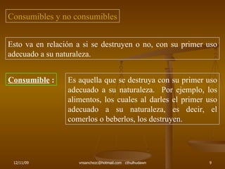 Consumibles y no consumibles Esto va en relación a si se destruyen o no, con su primer uso adecuado a su naturaleza. Consumible  : Es aquella que se destruya con su primer uso adecuado a su naturaleza.  Por ejemplo, los alimentos, los cuales al darles el primer uso adecuado a su naturaleza, es decir, el comerlos o beberlos, los destruyen. 