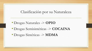Clasificación por su Naturaleza
•Drogas Naturales -> OPIO
•Drogas Semisintéticas -> COCAINA
•Drogas Sintéticas -> MDMA
 