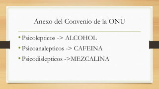 Anexo del Convenio de la ONU
•Psicolepticos -> ALCOHOL
•Psicoanalepticos -> CAFEINA
•Psicodislepticos ->MEZCALINA
 