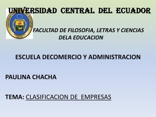 UNIVERSIDAD CENTRAL DEL ECUADOR

        FACULTAD DE FILOSOFIA, LETRAS Y CIENCIAS
                DELA EDUCACION


  ESCUELA DECOMERCIO Y ADMINISTRACION

PAULINA CHACHA

TEMA: CLASIFICACION DE EMPRESAS
 