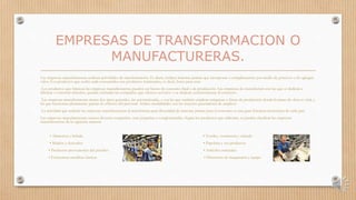 EMPRESAS DE TRANSFORMACION O
MANUFACTURERAS.
Las empresas manufactureras realizan actividades de transformación. Es decir, reciben materias primas que incorporan o complementan por medio de procesos y les agregan
valor. Los productos que recibe cada consumidor son productos terminados, es decir, listos para usar.
Los productos que fabrican las empresas manufactureras pueden ser bienes de consumo final o de producción. Las empresas de manufactura son las que se dedican a
fabricar o construir artículos, quedan excluidas las compañías que ofrecen servicios o se dedican exclusivamente al comercio.
Las empresas manufactureras tienen dos tipos generales, las automatizadas, o sea las que también emplean máquinas o líneas de producción donde la mano de obra es vital, y
las que funcionan plenamente gracias al esfuerzo del personal. Ambas modalidades son las mayores generadoras de empleos.
La actividad que realizan las empresas manufactureras al transformar gran diversidad de materias primas para el consumo es una gran fortaleza económica de cada país.
Las empresas manufactureras reúnen diversas compañías, sean pequeñas o conglomeradas. Según los productos que elaboran, se pueden clasificar las empresas
manufactureras de la siguiente manera:
• Alimentos y bebida • Textiles, vestimenta y calzado
• Madera y derivados • Papelería y sus productos
• Productos provenientes del petróleo • Artículos minerales
• Estructuras metálicas básicas • Elementos de maquinaria y equipo
 