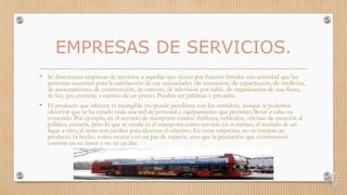 EMPRESAS DE SERVICIOS.
• Se denominan empresas de servicios a aquellas que tienen por función brindar una actividad que las
personas necesitan para la satisfacción de sus necesidades (de recreación, de capacitación, de medicina,
de asesoramiento, de construcción, de turismo, de televisión por cable, de organización de una fiesta,
de luz, gas etcétera) a cambio de un precio. Pueden ser públicas o privadas.
• El producto que ofrecen es intangible (no puede percibirse con los sentidos), aunque sí podemos
observar que se ha creado toda una red de personal y equipamiento que permiten llevar a cabo su
cometido. Por ejemplo, en el servicio de transporte existen chóferes, vehículos, oficinas de atención al
público, etcétera, pero lo que se vende es el transporte como servicio en sí mismo, el traslado de un
lugar a otro, el resto son medios para alcanzar el objetivo. En estas empresas, no se compra un
producto ya hecho, como ocurre con un par de zapatos, sino que la prestación que contratamos
consiste en un hacer y no en un dar.
 