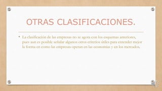 OTRAS CLASIFICACIONES.
• La clasificación de las empresas no se agota con los esquemas anteriores,
pues aun es posible señalar algunos otros criterios útiles para entender mejor
la forma en como las empresas operan en las economías y en los mercados.
 