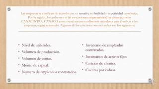 Las empresas se clasifican de acuerdo con su tamaño, su finalidad y su actividad económica.
Por lo regular, los gobiernos o las asociaciones empresariales( las cámaras, como
CANACINTRA, CANACO, entre otras) recurren a diversos estándares para clasificar a las
empresas, según su tamaño. Algunos de los criterios convencionales son los siguientes:
• Nivel de utilidades.
• Volumen de producción.
• Volumen de ventas.
• Monto de capital.
• Numero de empleados contratados.
• Inventario de empleados
contratados.
• Inventarios de activos fijos.
• Carteras de clientes.
• Cuentas por cobrar.
 