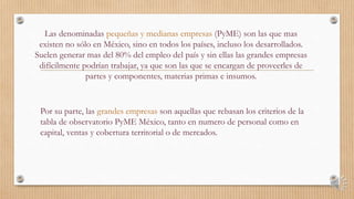 Las denominadas pequeñas y medianas empresas (PyME) son las que mas
existen no sólo en México, sino en todos los países, incluso los desarrollados.
Suelen generar mas del 80% del empleo del país y sin ellas las grandes empresas
difícilmente podrían trabajar, ya que son las que se encargan de proveerles de
partes y componentes, materias primas e insumos.
Por su parte, las grandes empresas son aquellas que rebasan los criterios de la
tabla de observatorio PyME México, tanto en numero de personal como en
capital, ventas y cobertura territorial o de mercados.
 