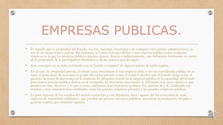 EMPRESAS PUBLICAS.
• Es aquella que es propiedad del Estado, sea éste nacional, municipal o de cualquier otro estrato administrativo, ya
sea de un modo total o parcial. Sin embargo, la Unión Europea define a una empresa pública como cualquier
empresa en la que los poderes públicos puedan ejercer, directa o indirectamente, una influencia dominante en razón
de la propiedad, de la participación financiera o de las normas que las rigen.
• Este concepto no se debe confundir con la "public company" de algunos países de habla inglesa.
• En el caso de propiedad parcial, el criterio para determinar si una empresa debe o no ser considerada pública no es
tanto el porcentaje de acciones en poder del sector privado como el control efectivo que el Estado tenga sobre el
proceso de toma de decisiones en la empresa. El elemento crucial en la empresa pública es la capacidad del Estado
para ejercer presión política directa en la compañía. El accionista mayoritario es el Estado, con unos objetivos que
pueden ser muy diversos y, lo que es más, cambiantes con el proceso político. En opinión de J. K. Galbraith, hay
muchas y muy características similitudes entre las grandes empresas privadas y las grandes empresas públicas.
• La gran mayoría de los estados del mundo controlan e con diferentes fines –aparte del fin existencial de toda
empresa de maximizar utilidades–, que pueden ser proveer servicios públicos, incentivar la producción del país o
generar empleo, por nombrar algunos.
 