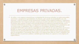 EMPRESAS PRIVADAS.
• Se refiere a una empresa comercial que es propiedad de inversores privados, no gubernamentales,
accionistas o propietarios (generalmente en conjunto, pero puede ser propiedad de una sola
persona), y está en contraste con las instituciones estatales, como empresas públicas y organismos
gubernamentales. Las empresas privadas constituyen el sector privado de la economía. Un sistema
económico que contiene un gran sector privado donde las empresas de gestión privada, son la
columna vertebral de la economía, y el superávit comercial es controlada por los propietarios, que
se conoce como el capitalismo. Esto contrasta con el socialismo, donde la industria es de
propiedad del Estado o por toda la comunidad en común. El acto de toma de activos en el sector
privado se conoce como privatización. El objetivo de la empresa privada se diferencia de otras
instituciones, la principal diferencia es la empresa privada existe solamente para generar ganancias
para los propietarios o accionistas. Para entrar a esa empresa hace falta ser socio o trabajador. Sus
dueños pueden ser personas jurídicas y también personas físicas. Lo opuesto es una empresa de
capital abierto.
 