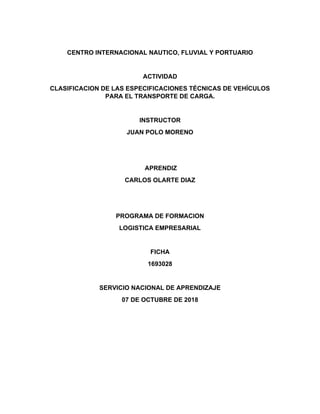 CENTRO INTERNACIONAL NAUTICO, FLUVIAL Y PORTUARIO
ACTIVIDAD
CLASIFICACION DE LAS ESPECIFICACIONES TÉCNICAS DE VEHÍCULOS
PARA EL TRANSPORTE DE CARGA.
INSTRUCTOR
JUAN POLO MORENO
APRENDIZ
CARLOS OLARTE DIAZ
PROGRAMA DE FORMACION
LOGISTICA EMPRESARIAL
FICHA
1693028
SERVICIO NACIONAL DE APRENDIZAJE
07 DE OCTUBRE DE 2018
 