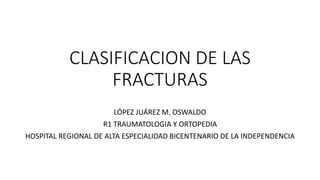 CLASIFICACION DE LAS
FRACTURAS
LÓPEZ JUÁREZ M. OSWALDO
R1 TRAUMATOLOGIA Y ORTOPEDIA
HOSPITAL REGIONAL DE ALTA ESPECIALIDAD BICENTENARIO DE LA INDEPENDENCIA
 