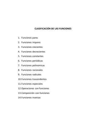 CLASIFICACIÓN DE LAS FUNCIONES
1. Funciones pares
2. Funciones impares
3. Funciones crecientes
4. Funciones decrecientes
5. Funciones constantes
6. Funciones periódicas
7. Funciones polinomicas
8. Funciones racionales
9. Funciones radicales
10.Funciones trascendentes
11.Funciones especiales
12.Operaciones con funciones
13.Composición con funciones
14.Funciones inversas
 