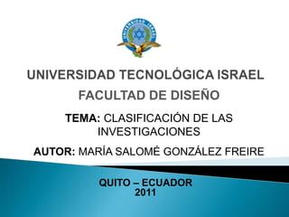 UNIVERSIDAD TECNOLÓGICA ISRAEL FACULTAD DE DISEÑO TEMA: CLASIFICACIÓN DE LAS INVESTIGACIONES AUTOR: MARÍA SALOMÉ GONZÁLEZ FREIRE QUITO – ECUADOR  2011 