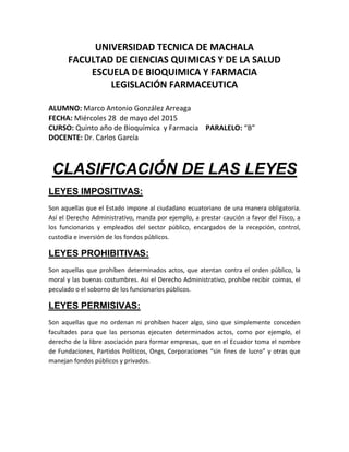 UNIVERSIDAD TECNICA DE MACHALA
FACULTAD DE CIENCIAS QUIMICAS Y DE LA SALUD
ESCUELA DE BIOQUIMICA Y FARMACIA
LEGISLACIÓN FARMACEUTICA
ALUMNO: Marco Antonio González Arreaga
FECHA: Miércoles 28 de mayo del 2015
CURSO: Quinto año de Bioquímica y Farmacia PARALELO: “B”
DOCENTE: Dr. Carlos García
CLASIFICACIÓN DE LAS LEYES
LEYES IMPOSITIVAS:
Son aquellas que el Estado impone al ciudadano ecuatoriano de una manera obligatoria.
Así el Derecho Administrativo, manda por ejemplo, a prestar caución a favor del Fisco, a
los funcionarios y empleados del sector público, encargados de la recepción, control,
custodia e inversión de los fondos públicos.
LEYES PROHIBITIVAS:
Son aquellas que prohíben determinados actos, que atentan contra el orden público, la
moral y las buenas costumbres. Asi el Derecho Administrativo, prohíbe recibir coimas, el
peculado o el soborno de los funcionarios públicos.
LEYES PERMISIVAS:
Son aquellas que no ordenan ni prohíben hacer algo, sino que simplemente conceden
facultades para que las personas ejecuten determinados actos, como por ejemplo, el
derecho de la libre asociación para formar empresas, que en el Ecuador toma el nombre
de Fundaciones, Partidos Políticos, Ongs, Corporaciones “sin fines de lucro” y otras que
manejan fondos públicos y privados.
 