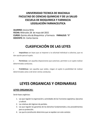 UNIVERSIDAD TECNICA DE MACHALA
FACULTAD DE CIENCIAS QUIMICAS Y DE LA SALUD
ESCUELA DE BIOQUIMICA Y FARMACIA
LEGISLACIÓN FARMACEUTICA
ALUMNO: Jessica Brito
FECHA: Miércoles 28 de mayo del 2015
CURSO: Quinto año de Bioquímica y Farmacia PARALELO: “B”
DOCENTE: Dr. Carlos García
CLASIFICACIÓN DE LAS LEYES
 Impositivas son leyes que se imponen a la voluntad individual o colectiva, que no
dan opción para el sujeto.
 Permisivas: son aquellas disposiciones que autorizan, permiten a un sujeto realizar
determinadas conductas.
 Prohibitivas: son aquellas que vedan, niegan al sujeto la posibilidad de realizar
determinados actos o de tener ciertas conductas.
LEYES ORGANICAS Y ORDINARIAS
LEYES ORGANICAS:
Serán leyes orgánicas:
1. Las que regulen la organización y actividades de las Funciones Legislativa, Ejecutiva
y Judicial.
2. Las relativas del régimen de partidos.
3. Las que regulen las garantías de los derechos fundamentales y los procedimientos
para su protección.
4. Las que la constitución determine que se expidan con este carácter.
 