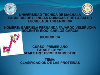 UNIVERSIDAD TECNICA DE MACHALA
FACULTAD DE CIENCIAS QUIMICAS Y DE LA SALUD
ESCUELA DE ENFERMERIA
NOMBRE: GABRIELA FERNANDA FAJARDO VELEPUCHA
DOCENTE: BIOQ. CARLOS GARCIA
BIOQUIMICA
CURSO: PRIMER AÑO
PARALELO: “B”
SEMESTRE: PRIMER SEMESTRE
TEMA:
CLASIFICACION DE LAS PROTEINAS
 