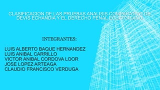 CLASIFICACION DE LAS PRUEBAS ANALISIS COMPARATIVO DE
DEVIS ECHANDIA Y EL DERECHO PENAL ECUATORIANO
INTEGRANTES:
LUIS ALBERTO BAQUE HERNANDEZ
LUIS ANIBAL CARRILLO
VICTOR ANIBAL CORDOVA LOOR
JOSE LOPEZ ARTEAGA
CLAUDIO FRANCISCO VERDUGA
 