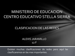 MINISTERIO DE EDUCACION
CENTRO EDUCATIVO STELLA SIERRA

       CLASIFICACION DE LAS REDES


             ALEXIS JARAMILLO
                    12 F

 Existen muchas clasificaciones de redes pero aquí las
 clasificaremos en las mas importantes.
 