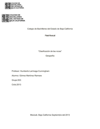 Colegio de Bachilleres del Estado de Baja California
PlatelMexicali
“Clasificación de las rocas”
Geografía
Profesor: Humberto Larrinaga Cunningham
Alumno: Gómez Martínez Ramses
Grupo:503
Ciclo:2013
Mexicali, Baja California Septiembre del 2013
 