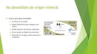 No absorbible de origen mineral
 Acero quirurgico inoxidable
 Es inerte en el tejido
 Mayor Resistencia que cualquier otra
sutura
 Puede sostener de manera indefinida
 No se anuda, se doblan sus extremos
 Perferido en cirugias cardio-toracicas y
ortopedia
 