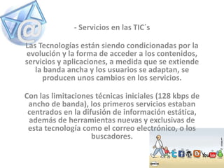 - Servicios en las TIC´s
Las Tecnologías están siendo condicionadas por la
evolución y la forma de acceder a los contenidos,
servicios y aplicaciones, a medida que se extiende
la banda ancha y los usuarios se adaptan, se
producen unos cambios en los servicios.
Con las limitaciones técnicas iniciales (128 kbps de
ancho de banda), los primeros servicios estaban
centrados en la difusión de información estática,
además de herramientas nuevas y exclusivas de
esta tecnología como el correo electrónico, o los
buscadores.
 