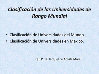 Clasificación de las Universidades de
             Rango Mundial


• Clasificación de Universidades del Mundo.
• Clasificación de Universidades en México.



                Q.B.P. R. Jacqueline Acosta Mora.
 