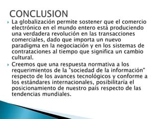 La globalización permite sostener que el comercio electrónico en el mundo entero está produciendo una verdadera revolución en las transacciones comerciales, dado que importa un nuevo paradigma en la negociación y en los sistemas de contrataciones al tiempo que significa un cambio cultural.Creemos que una respuesta normativa a los requerimientos de la "sociedad de la información" respecto de los avances tecnológicos y conforme a los estándares internacionales, posibilitaría el posicionamiento de nuestro país respecto de las tendencias mundiales. CONCLUSION
