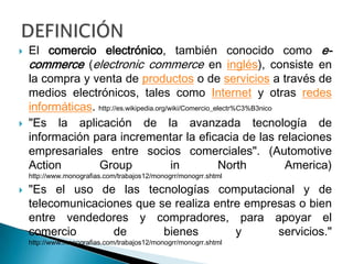 El comercio electrónico, también conocido como e-commerce (electroniccommerce en inglés), consiste en la compra y venta de productos o de servicios a través de medios electrónicos, tales como Internet y otras redes informáticas. http://es.wikipedia.org/wiki/Comercio_electr%C3%B3nico"Es la aplicación de la avanzada tecnología de información para incrementar la eficacia de las relaciones empresariales entre socios comerciales". (Automotive Action Group in North America) http://www.monografias.com/trabajos12/monogrr/monogrr.shtml"Es el uso de las tecnologías computacional y de telecomunicaciones que se realiza entre empresas o bien entre vendedores y compradores, para apoyar el comercio de bienes y servicios."http://www.monografias.com/trabajos12/monogrr/monogrr.shtmlDEFINICIÓN