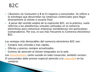  ( Business-to-Consumer o B to C) negocio a consumidor. Se refiere a la estrategia que desarrollan las empresas comerciales para llegar directamente al cliente o usuario final.A pesar del sentido amplio de la expresión B2C, en la práctica, suele referirse a las plataformas virtuales utilizadas en el comercio electrónico para comunicar empresas (vendedoras) con particulares (compradores). Por eso, el uso más frecuente es Comercio electrónico B2C.Las ventajas más destacables del comercio electrónico B2C son:Compra más cómoda y más rápida.Ofertas y precios siempre actualizados.Centros de atención al cliente integrados en la web.Los incovenientes, como sucede en toda trasacción, también existen.El consumidor debe prestar especial atención a la seguridad en las compras.  B2C