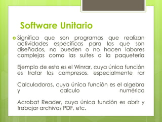 Software Unitario
 Significa que son programas que realizan
actividades especificas para las que son
diseñados, no pueden o no hacen labores
complejas como las suites o la paquetería
Ejemplo de esto es el Winrar, cuya única función
es tratar los compresos, especialmente rar
Calculadoras, cuya única función es el algebra
y calculo numérico
Acrobat Reader, cuya única función es abrir y
trabajar archivos PDF, etc.
 