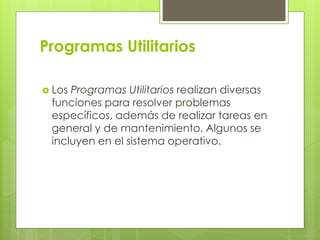 Programas Utilitarios
 Los Programas Utilitarios realizan diversas
funciones para resolver problemas
específicos, además de realizar tareas en
general y de mantenimiento. Algunos se
incluyen en el sistema operativo.
 