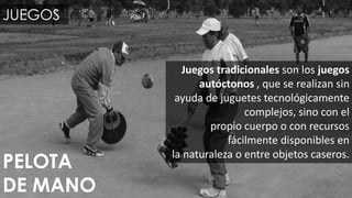 JUEGOS
Juegos tradicionales son los juegos
autóctonos , que se realizan sin
ayuda de juguetes tecnológicamente
complejos, sino con el
propio cuerpo o con recursos
fácilmente disponibles en
la naturaleza o entre objetos caseros.
PELOTA
DE MANO
 