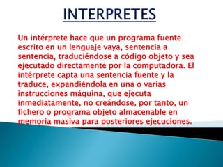 INTERPRETESUn intérprete hace que un programa fuente escrito en un lenguaje vaya, sentencia a sentencia, traduciéndose a código objeto y sea ejecutado directamente por la computadora. El intérprete capta una sentencia fuente y la traduce, expandiéndola en una o varias instrucciones máquina, que ejecuta inmediatamente, no creándose, por tanto, un fichero o programa objeto almacenable en memoria masiva para posteriores ejecuciones.