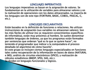 LENGUAJES IMPERATIVOSLos lenguajes imperativos se basan en la asignación de valores. Se fundamentan en la utilización de variables para almacenar valores y en la realización de operaciones con los datos almacenados. La mayoría de los lenguajes son de este tipo (FORTRAN, BASIC, COBOL, PASCAL, C, etc.).LENGUEJES DECLARATIVOSEstán basados en la definición de funciones o relaciones. No utilizan instrucciones de asignación (sus variables no almacenan valores). Son los más fáciles de utilizar (no se requieren conocimientos específicos de informática), están muy próximos al hombre. Se suelen denominartambién lenguajes de órdenes, ya que los programas están formados por sentencias que ordenan “qué es lo que se quiere hacer”, no teniendo el programador que indicar a la computadora el procesodetallado (el algoritmo) de cómo hacerlo”.En este grupo se incluyen ciertos lenguajes especializados en funciones tales como recuperación de la información en bases de datos (NATURAL e IMS), análisis de circuitos electrónicos (SPICE), y realización de cálculos estadísticos (BMDP, SPSS, SAS, etc.).Se dividen en lenguajes funcionales y lógicos.