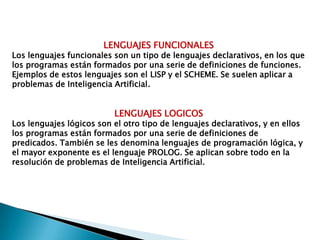 LENGUAJES FUNCIONALESLos lenguajes funcionales son un tipo de lenguajes declarativos, en los que los programas están formados por una serie de definiciones de funciones. Ejemplos de estos lenguajes son el LISP y el SCHEME. Se suelen aplicar a problemas de Inteligencia Artificial.LENGUAJES LOGICOSLos lenguajes lógicos son el otro tipo de lenguajes declarativos, y en ellos los programas están formados por una serie de definiciones de predicados. También se les denomina lenguajes de programación lógica, y el mayor exponente es el lenguaje PROLOG. Se aplican sobre todo en laresolución de problemas de Inteligencia Artificial.