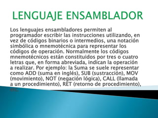 LENGUAJE ENSAMBLADORLos lenguajes ensambladores permiten al programador escribir las instrucciones utilizando, en vez de códigos binarios o intermedios, una notación simbólica o mnemotécnica para representar los códigos de operación. Normalmente los códigos mnemotécnicos están constituidos por tres o cuatro letras que, en forma abreviada, indican la operación a realizar. Por ejemplo: la Suma se suele representar como ADD (suma en inglés), SUB (sustracción), MOV (movimiento), NOT (negación lógica), CALL (llamada a un procedimiento), RET (retorno de procedimiento), etc.