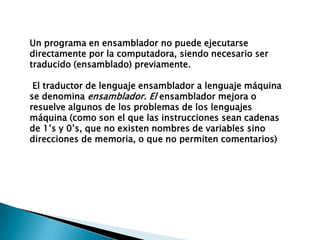 Un programa en ensamblador no puede ejecutarse directamente por la computadora, siendo necesario ser traducido (ensamblado) previamente.El traductor de lenguaje ensamblador a lenguaje máquina se denomina ensamblador. El ensamblador mejora o resuelve algunos de los problemas de los lenguajes máquina (como son el que las instrucciones sean cadenas de 1’s y 0’s, que no existen nombres de variables sino direcciones de memoria, o que no permiten comentarios)
