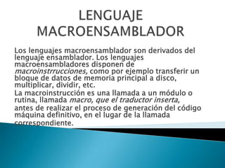 LENGUAJE MACROENSAMBLADORLos lenguajes macroensamblador son derivados del lenguaje ensamblador. Los lenguajes macroensambladores disponen de macroinstrrucciones, como por ejemplo transferir un bloque de datos de memoria principal a disco, multiplicar, dividir, etc.La macroinstrucción es una llamada a un módulo o rutina, llamada macro, que el traductor inserta,antes de realizar el proceso de generación del código máquina definitivo, en el lugar de la llamadacorrespondiente.