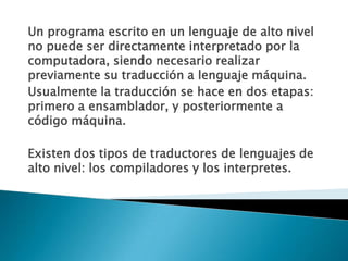 Un programa escrito en un lenguaje de alto nivel no puede ser directamente interpretado por la computadora, siendo necesario realizar previamente su traducción a lenguaje máquina.Usualmente la traducción se hace en dos etapas: primero a ensamblador, y posteriormente a código máquina.Existen dos tipos de traductores de lenguajes de alto nivel: los compiladores y los interpretes.