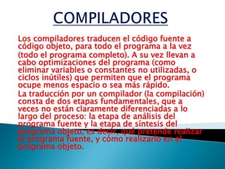 COMPILADORESLos compiladores traducen el código fuente a código objeto, para todo el programa a la vez(todo el programa completo). A su vez llevan a cabo optimizaciones del programa (como eliminar variables o constantes no utilizadas, o ciclos inútiles) que permiten que el programa ocupe menos espacio o sea más rápido.La traducción por un compilador (la compilación) consta de dos etapas fundamentales, que a veces no están claramente diferenciadas a lo largo del proceso: la etapa de análisis del programa fuente y la etapa de síntesis del programa objeto; es decir, qué pretende realizar el programa fuente, y cómo realizarlo en el programa objeto.